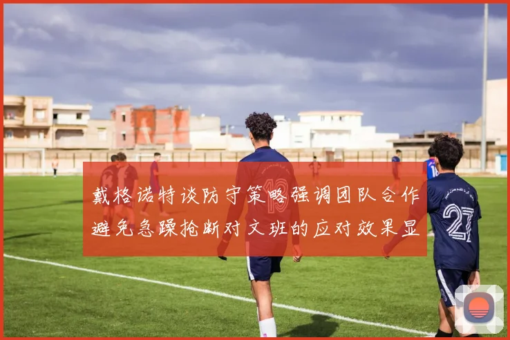 戴格诺特谈防守策略强调团队合作避免急躁抢断对文班的应对效果显著