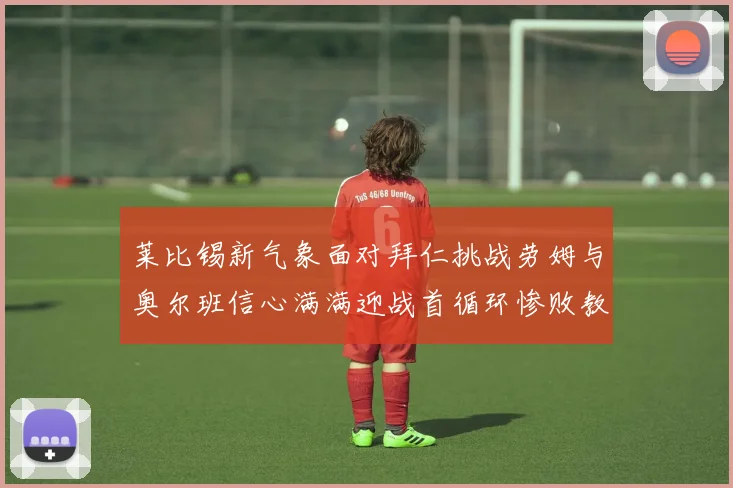 莱比锡新气象面对拜仁挑战劳姆与奥尔班信心满满迎战首循环惨败教训