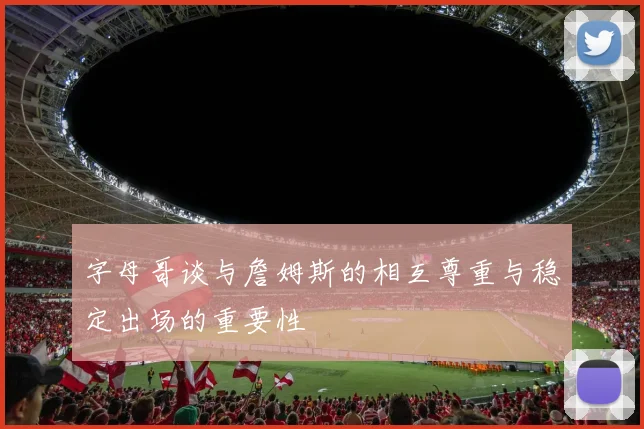 字母哥谈与詹姆斯的相互尊重与稳定出场的重要性