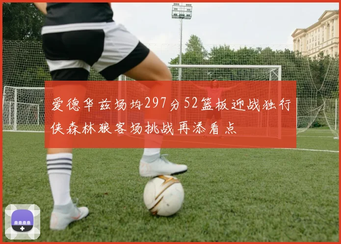 爱德华兹场均297分52篮板迎战独行侠森林狼客场挑战再添看点