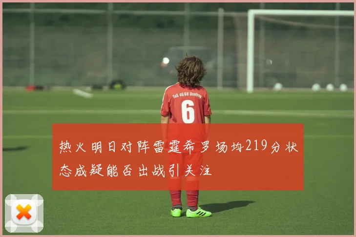 热火明日对阵雷霆希罗场均219分状态成疑能否出战引关注